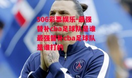 506彩票娱乐-最强替补cba足球队是谁最强替补cba足球队是谁打的